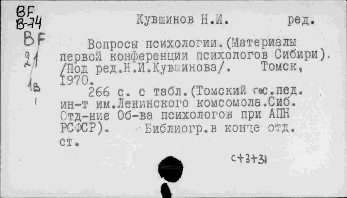 ﻿ег
БР
4а>
Кувшинов Н.И. ред.
Вопросы психологии.(Материалы первой конференции психологов Сибири). /Под ред.Н.И.Кувшинова/. Томск, 1970.
266 с. с табл. (Томский гос.пед. ин-т им.Ленинского комсомола.Сиб. Отд-ние Об-ва психологов при АПН РСФСР). Библиогр.в конце отд. ст.
